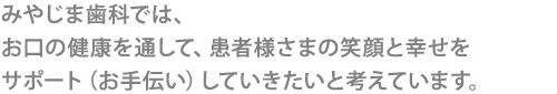 みやじま歯科では、
お口の健康を通して、患者様さまの笑顔と幸せを
サポート（お手伝い）していきたいと考えています。