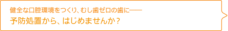 健全な口腔環境をつくり、むし歯ゼロの歯に――
予防処置から、はじめませんか？