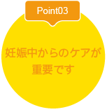 Point03妊娠中からのケアが
重要です