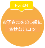 Point04お子さま
をむし歯に
させないコツ